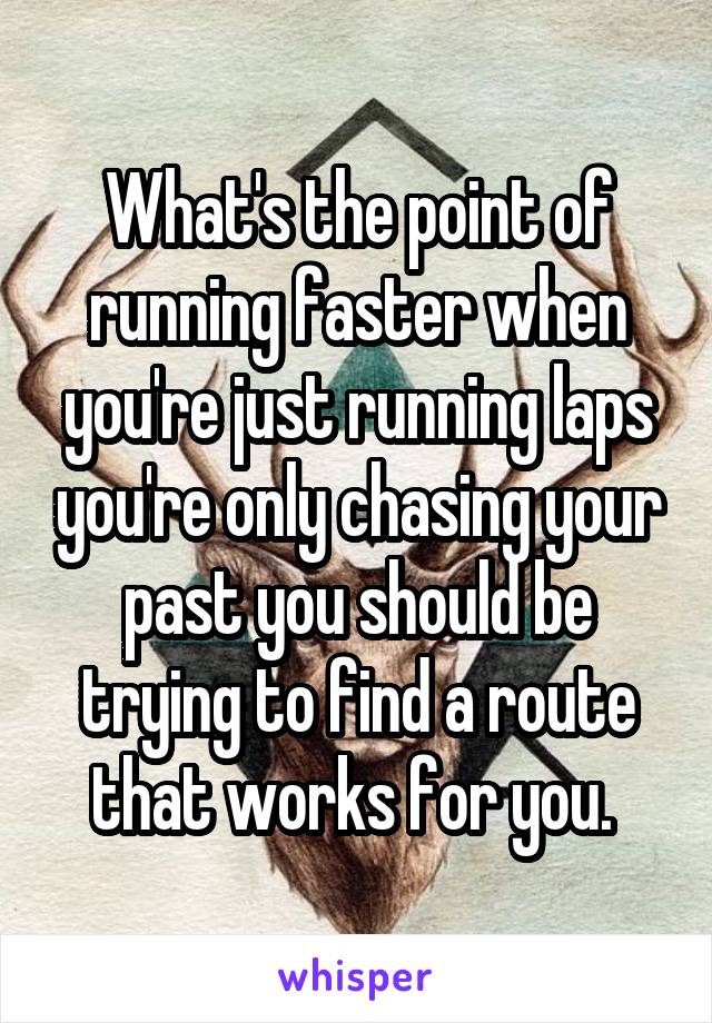 What's the point of running faster when you're just running laps you're only chasing your past you should be trying to find a route that works for you. 