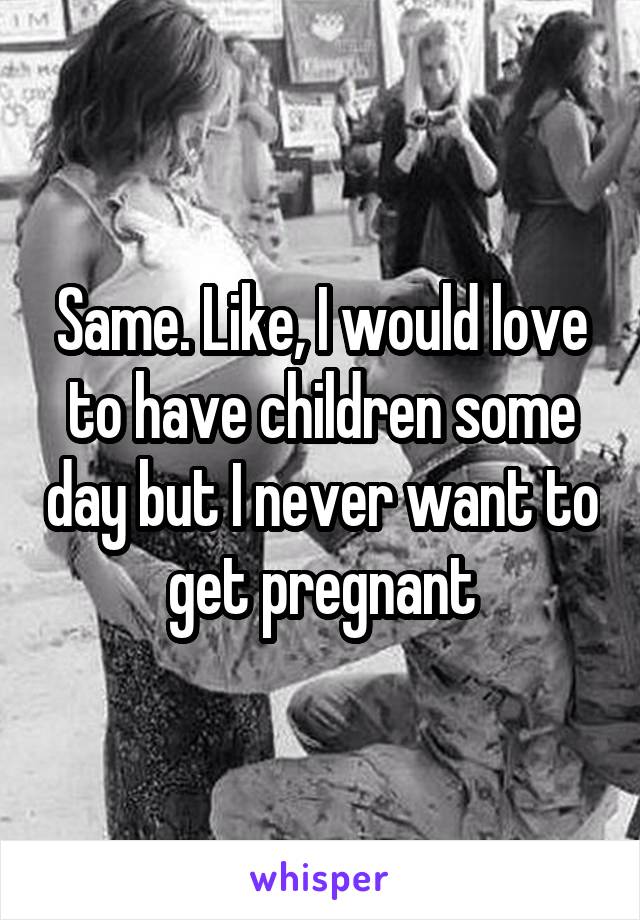 Same. Like, I would love to have children some day but I never want to get pregnant