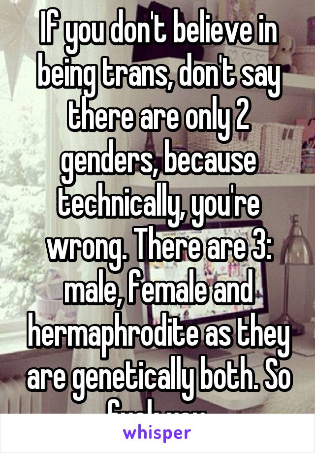 If you don't believe in being trans, don't say there are only 2 genders, because technically, you're wrong. There are 3: male, female and hermaphrodite as they are genetically both. So fuck you.