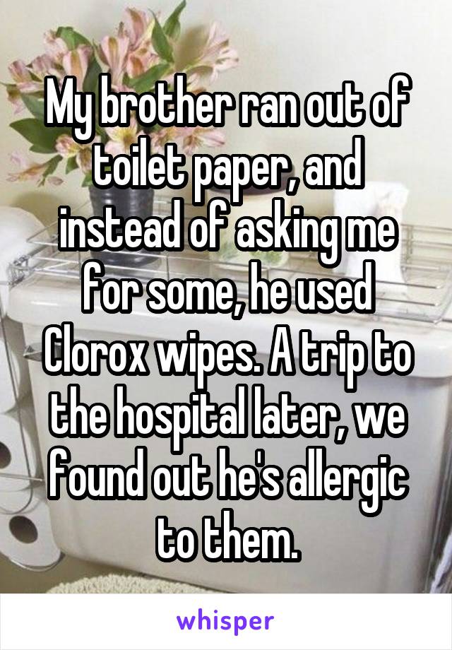 My brother ran out of toilet paper, and instead of asking me for some, he used Clorox wipes. A trip to the hospital later, we found out he's allergic to them.