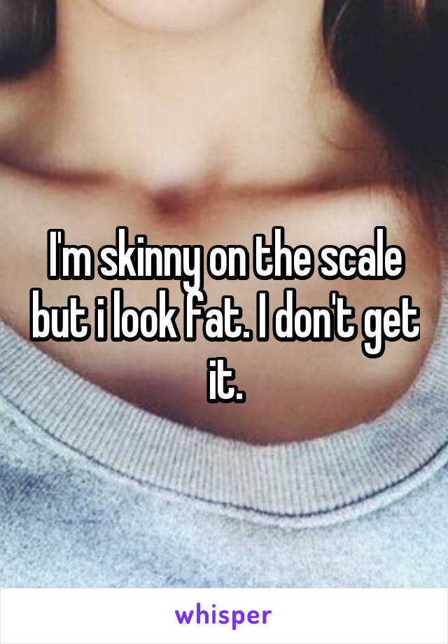 I'm skinny on the scale but i look fat. I don't get it.