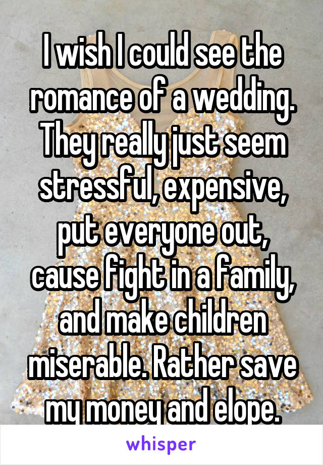 I wish I could see the romance of a wedding. They really just seem stressful, expensive, put everyone out, cause fight in a family, and make children miserable. Rather save my money and elope.