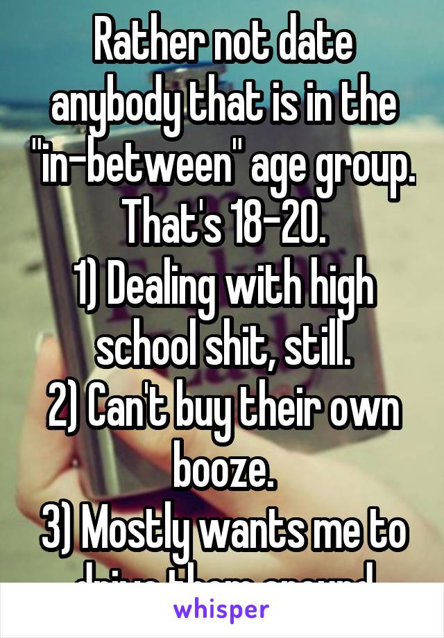 Rather not date anybody that is in the "in-between" age group. That's 18-20.
1) Dealing with high school shit, still.
2) Can't buy their own booze.
3) Mostly wants me to drive them around