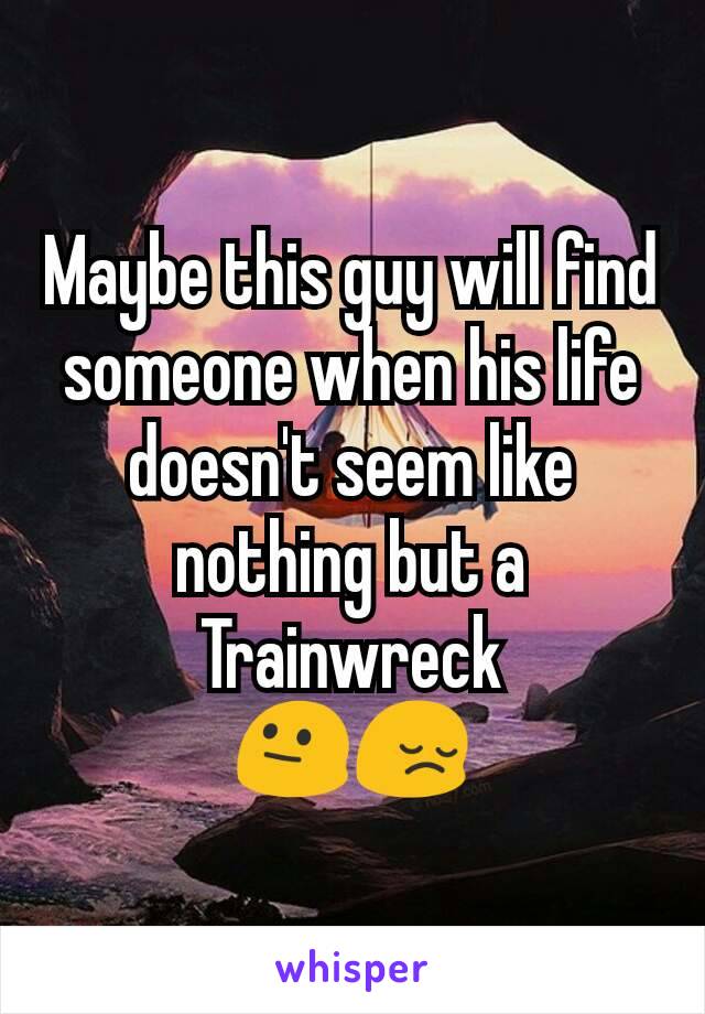 Maybe this guy will find someone when his life doesn't seem like nothing but a Trainwreck
😐😔