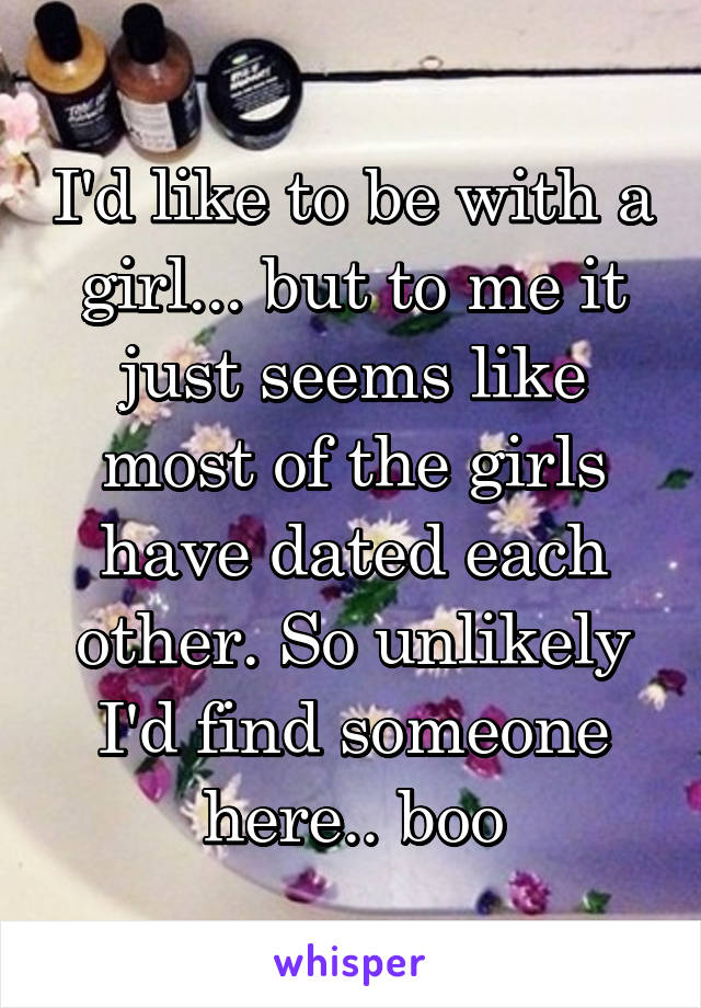 I'd like to be with a girl... but to me it just seems like most of the girls have dated each other. So unlikely I'd find someone here.. boo