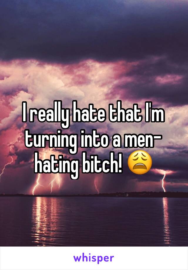 I really hate that I'm  turning into a men-hating bitch! 😩