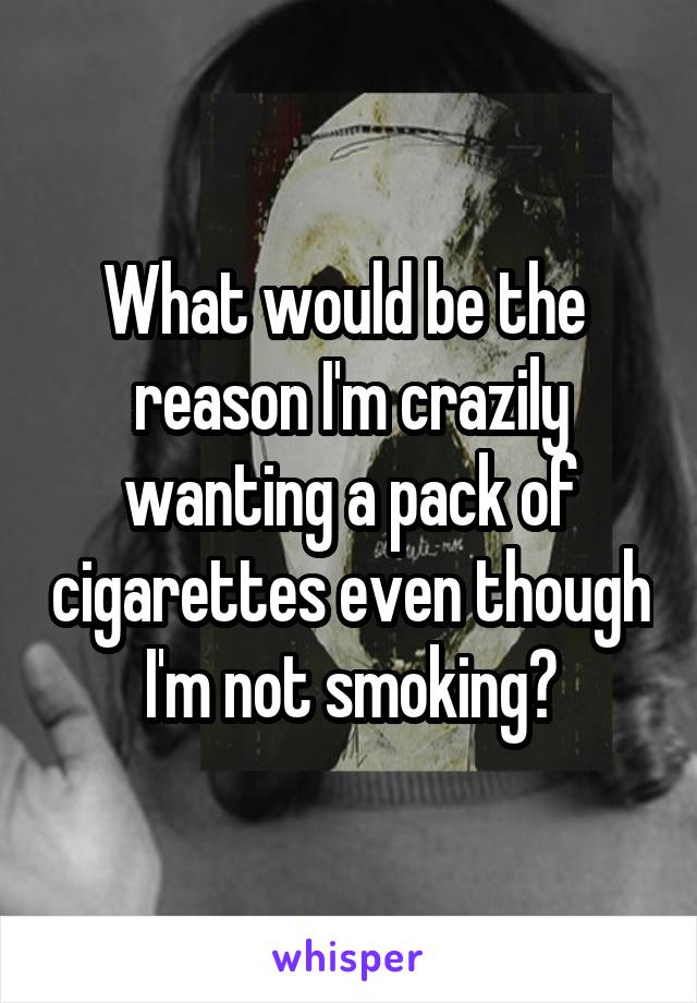 What would be the  reason I'm crazily wanting a pack of cigarettes even though I'm not smoking?