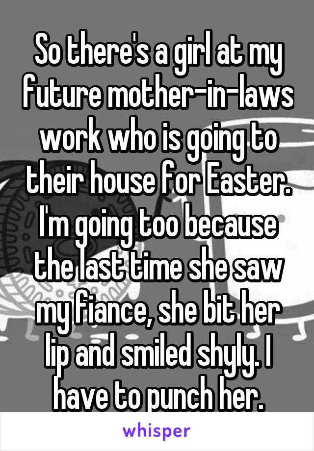 So there's a girl at my future mother-in-laws work who is going to their house for Easter. I'm going too because the last time she saw my fiance, she bit her lip and smiled shyly. I have to punch her.