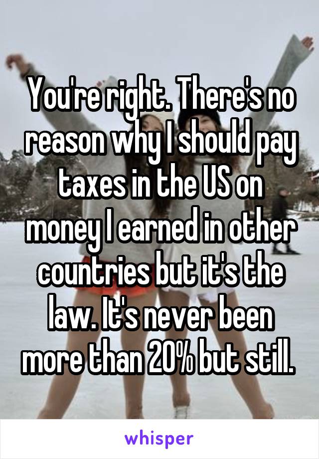 You're right. There's no reason why I should pay taxes in the US on money I earned in other countries but it's the law. It's never been more than 20% but still. 