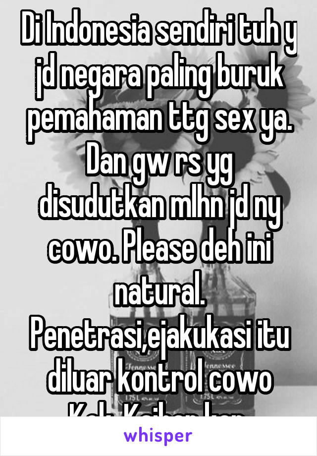 Di Indonesia sendiri tuh y jd negara paling buruk pemahaman ttg sex ya. Dan gw rs yg disudutkan mlhn jd ny cowo. Please deh ini natural. Penetrasi,ejakukasi itu diluar kontrol cowo Kok. Ksihan kan 