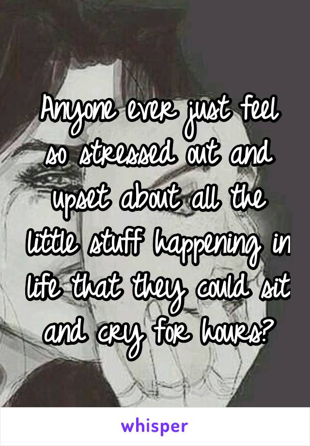 Anyone ever just feel so stressed out and upset about all the little stuff happening in life that they could sit and cry for hours?