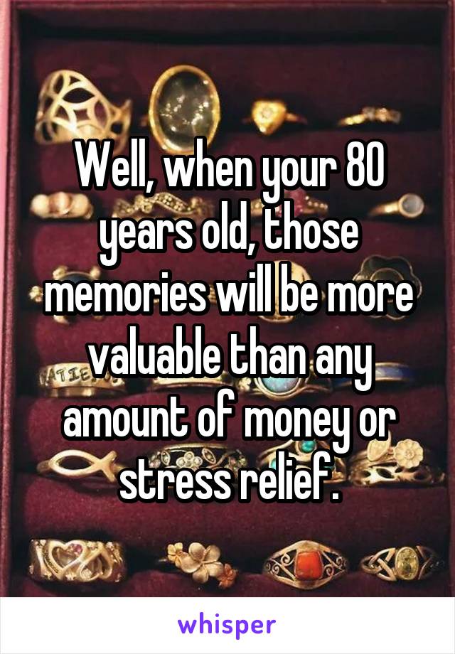 Well, when your 80 years old, those memories will be more valuable than any amount of money or stress relief.