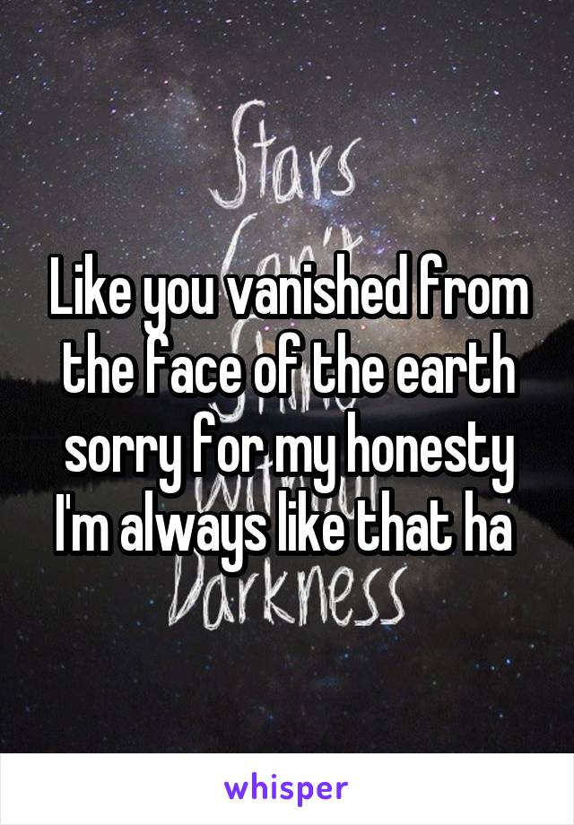 Like you vanished from the face of the earth sorry for my honesty I'm always like that ha 