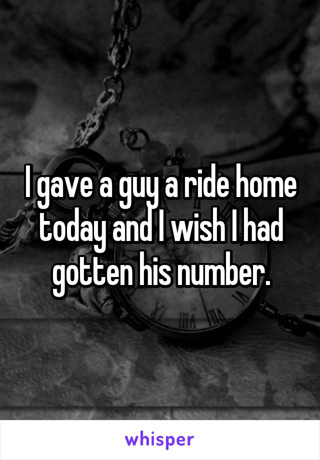 I gave a guy a ride home today and I wish I had gotten his number.