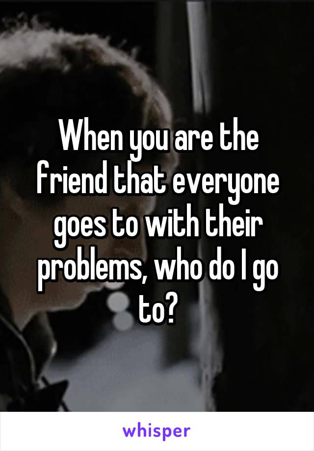 When you are the friend that everyone goes to with their problems, who do I go to?