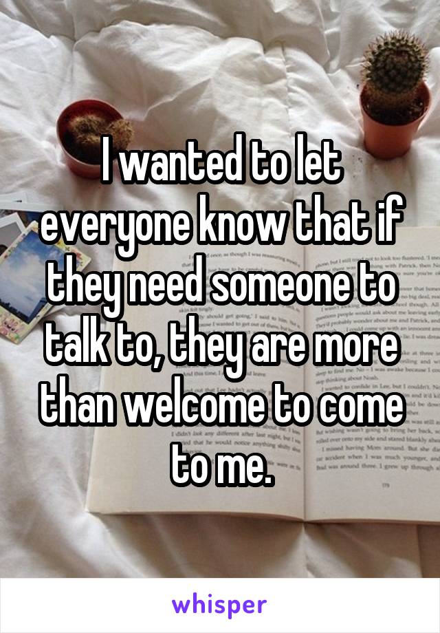 I wanted to let everyone know that if they need someone to talk to, they are more than welcome to come to me.