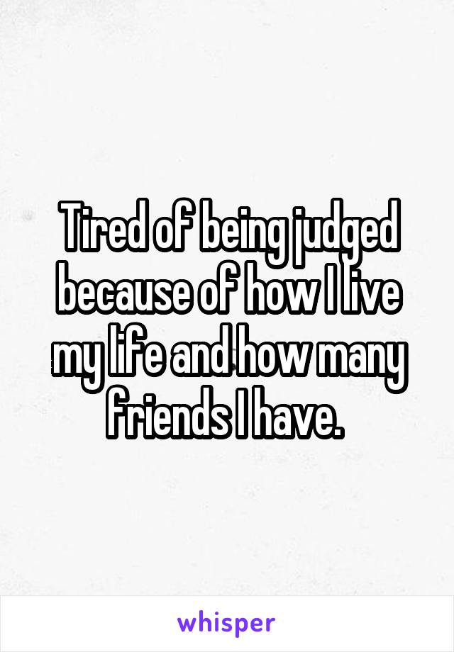 Tired of being judged because of how I live my life and how many friends I have. 