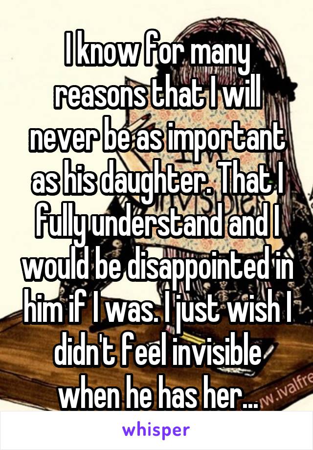 I know for many reasons that I will never be as important as his daughter. That I fully understand and I would be disappointed in him if I was. I just wish I didn't feel invisible when he has her...