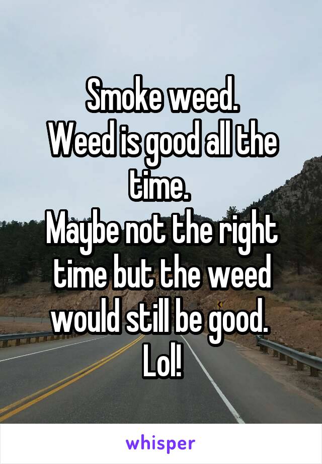 Smoke weed.
Weed is good all the time. 
Maybe not the right time but the weed would still be good. 
Lol!