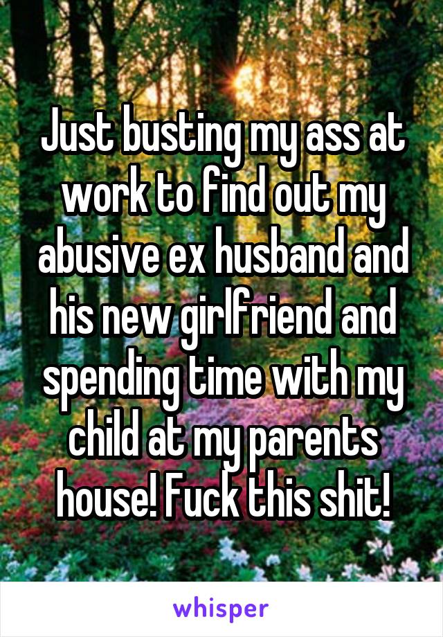 Just busting my ass at work to find out my abusive ex husband and his new girlfriend and spending time with my child at my parents house! Fuck this shit!