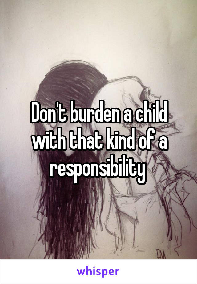 Don't burden a child with that kind of a responsibility 