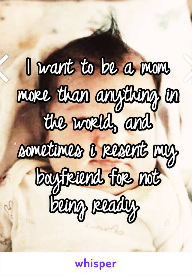 I want to be a mom more than anything in the world, and sometimes i resent my boyfriend for not being ready 