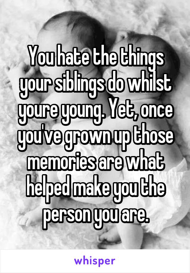 You hate the things your siblings do whilst youre young. Yet, once you've grown up those memories are what helped make you the person you are.