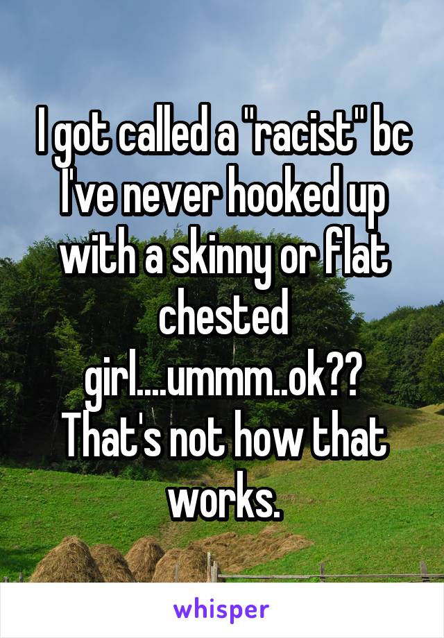 I got called a "racist" bc I've never hooked up with a skinny or flat chested girl....ummm..ok??
That's not how that works.