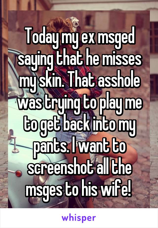 Today my ex msged saying that he misses my skin. That asshole was trying to play me to get back into my pants. I want to screenshot all the msges to his wife! 