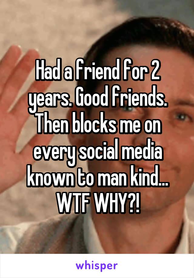 Had a friend for 2 years. Good friends. Then blocks me on every social media known to man kind... WTF WHY?!