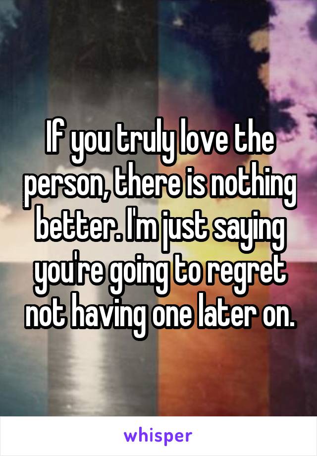 If you truly love the person, there is nothing better. I'm just saying you're going to regret not having one later on.