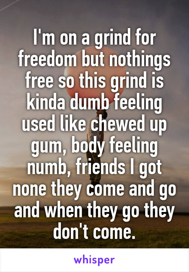 I'm on a grind for freedom but nothings free so this grind is kinda dumb feeling used like chewed up gum, body feeling numb, friends I got none they come and go and when they go they don't come.