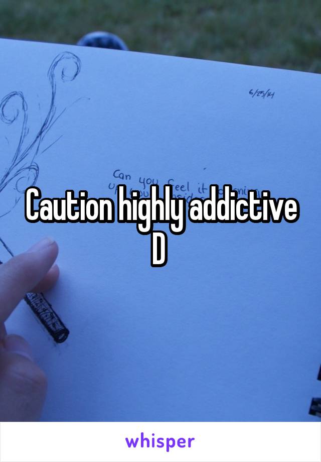 Caution highly addictive D 