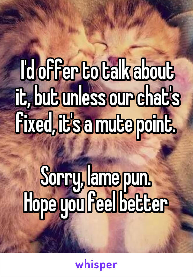 I'd offer to talk about it, but unless our chat's fixed, it's a mute point. 

Sorry, lame pun. 
Hope you feel better 