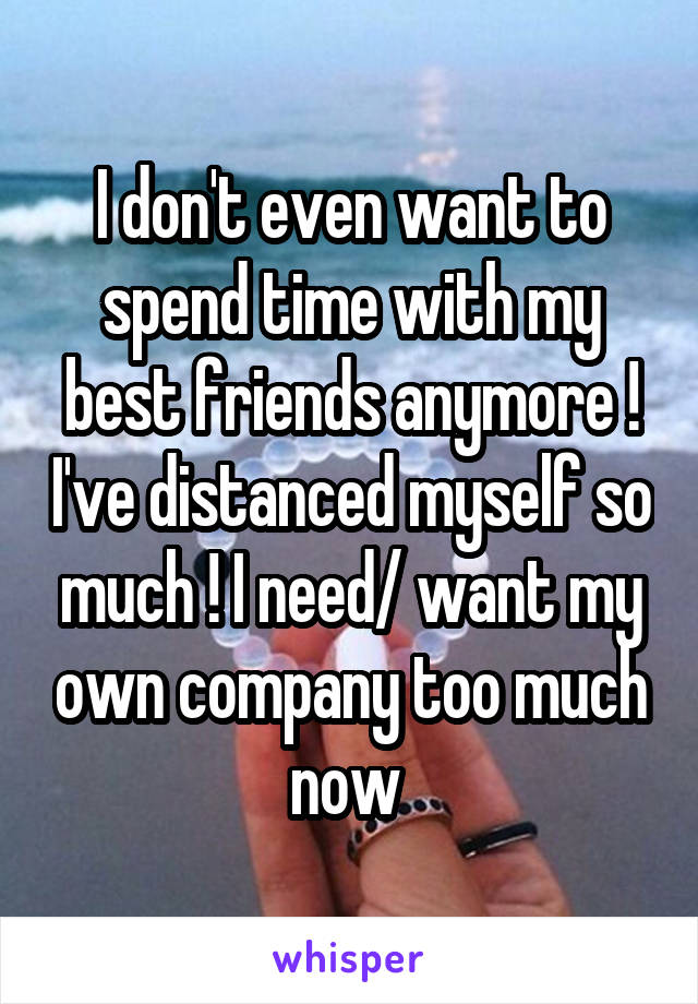 I don't even want to spend time with my best friends anymore ! I've distanced myself so much ! I need/ want my own company too much now 