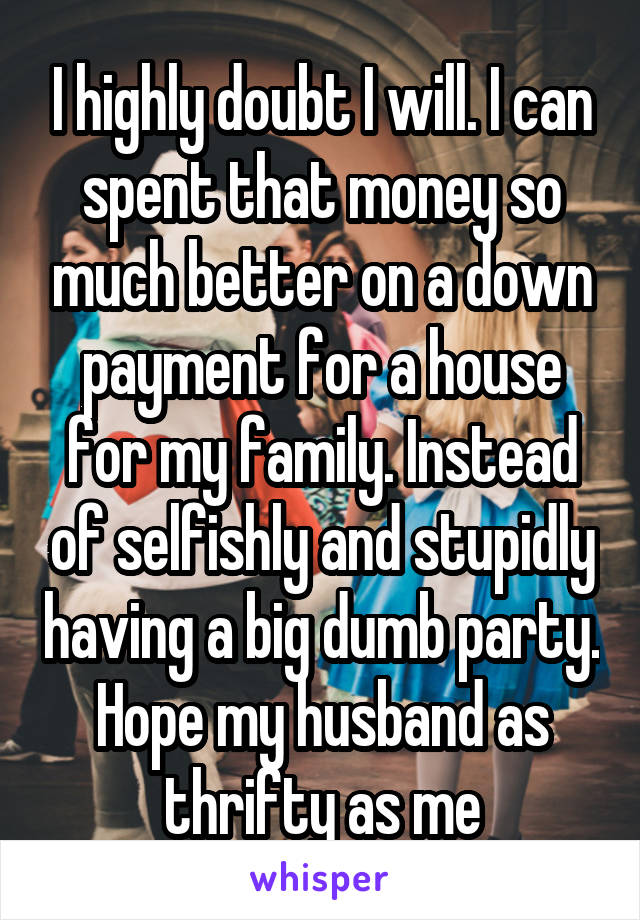 I highly doubt I will. I can spent that money so much better on a down payment for a house for my family. Instead of selfishly and stupidly having a big dumb party. Hope my husband as thrifty as me