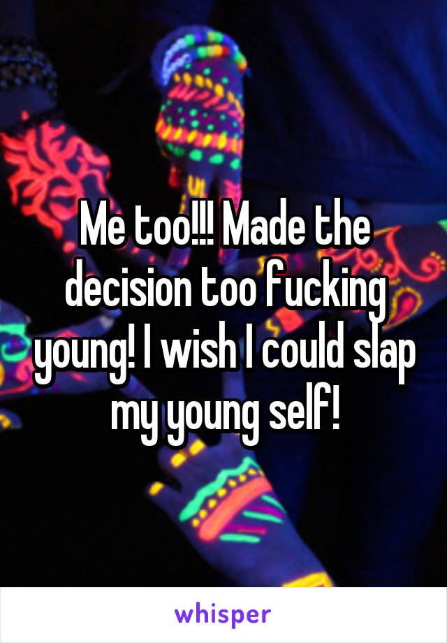 Me too!!! Made the decision too fucking young! I wish I could slap my young self!