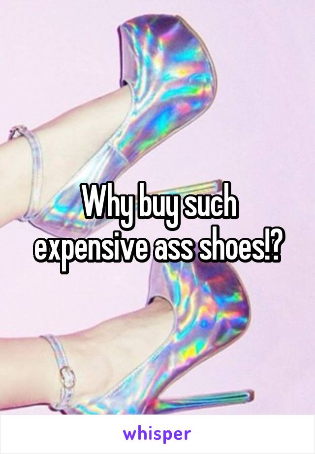 Why buy such expensive ass shoes!?