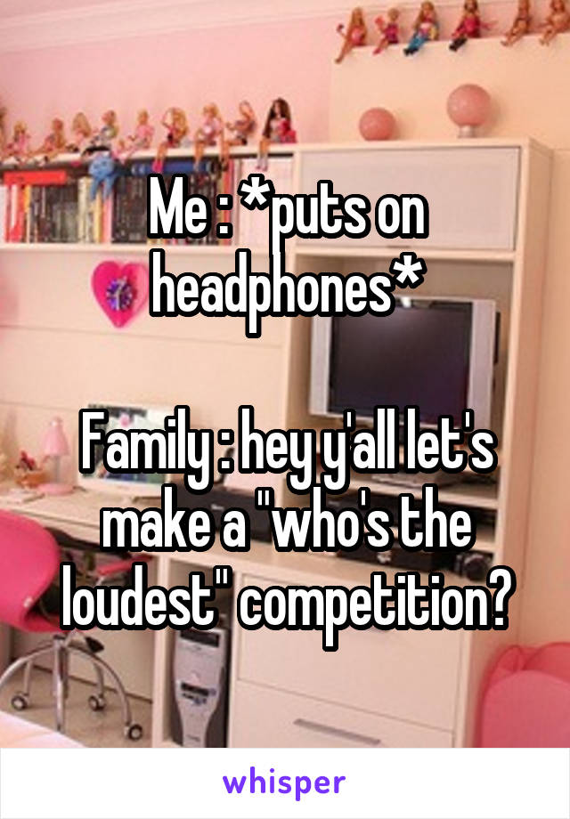 Me : *puts on headphones*

Family : hey y'all let's make a "who's the loudest" competition?