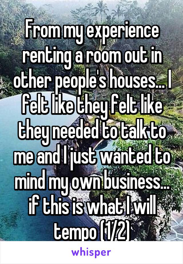 From my experience renting a room out in other people's houses... I felt like they felt like they needed to talk to me and I just wanted to mind my own business... if this is what I will tempo (1/2)