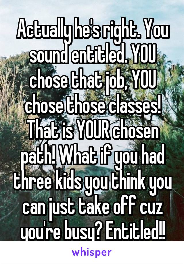 Actually he's right. You sound entitled. YOU chose that job, YOU chose those classes! That is YOUR chosen path! What if you had three kids you think you can just take off cuz you're busy? Entitled!!