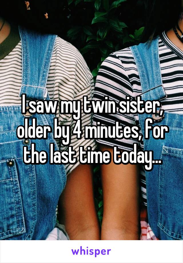 I saw my twin sister, older by 4 minutes, for the last time today...