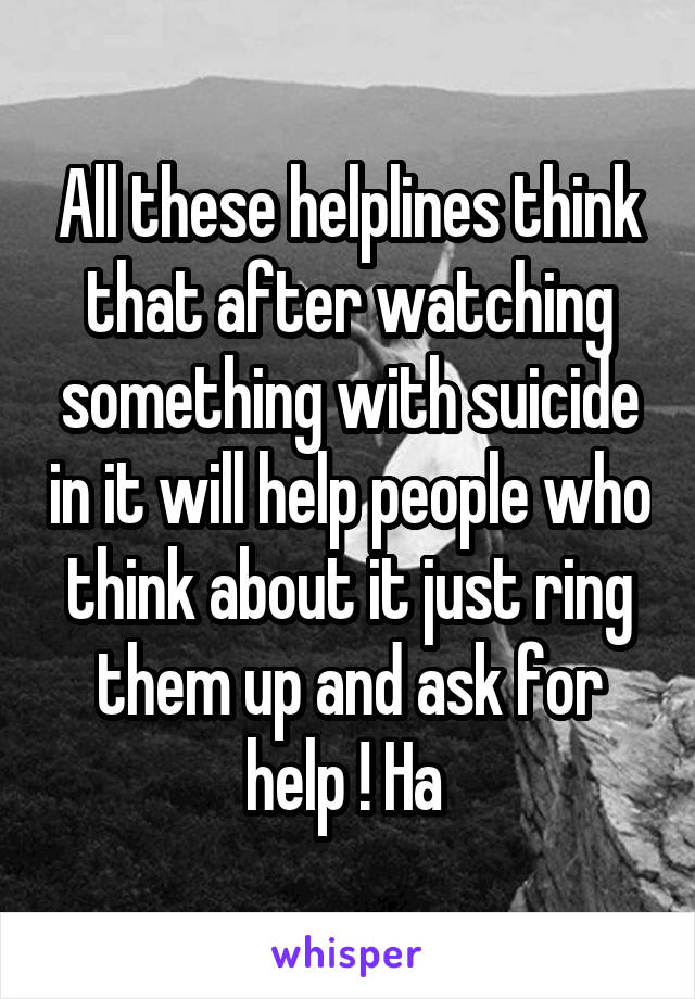 All these helplines think that after watching something with suicide in it will help people who think about it just ring them up and ask for help ! Ha 