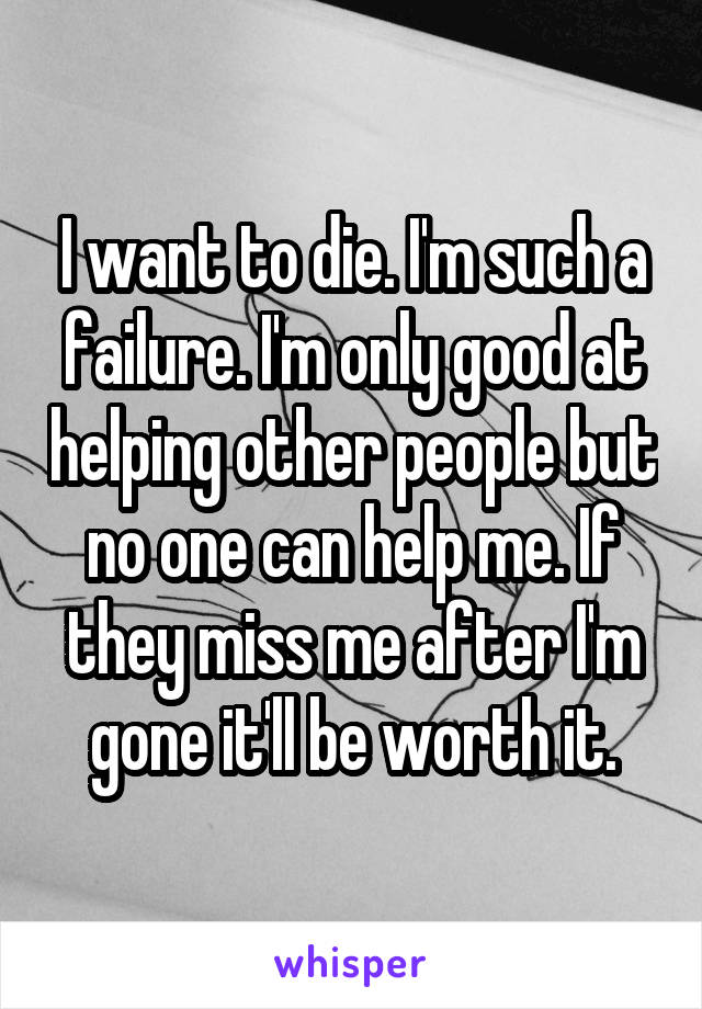 I want to die. I'm such a failure. I'm only good at helping other people but no one can help me. If they miss me after I'm gone it'll be worth it.