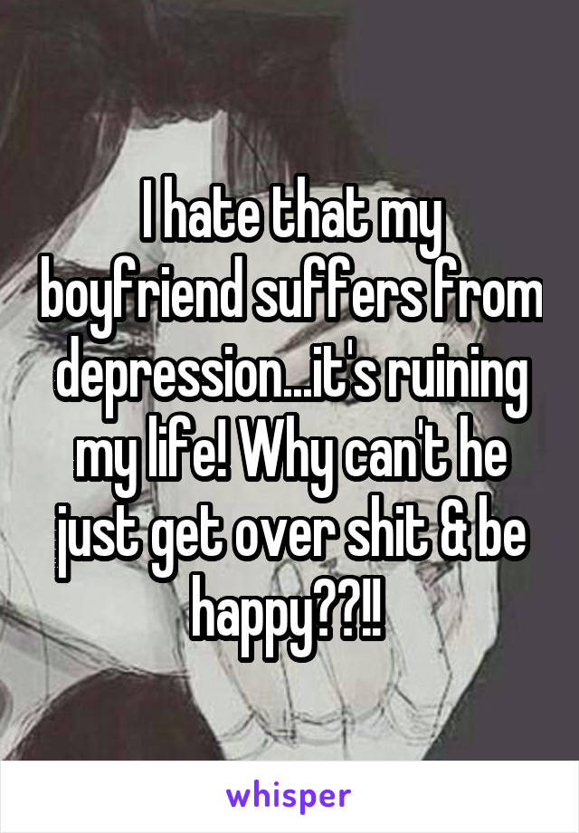 I hate that my boyfriend suffers from depression...it's ruining my life! Why can't he just get over shit & be happy??!! 