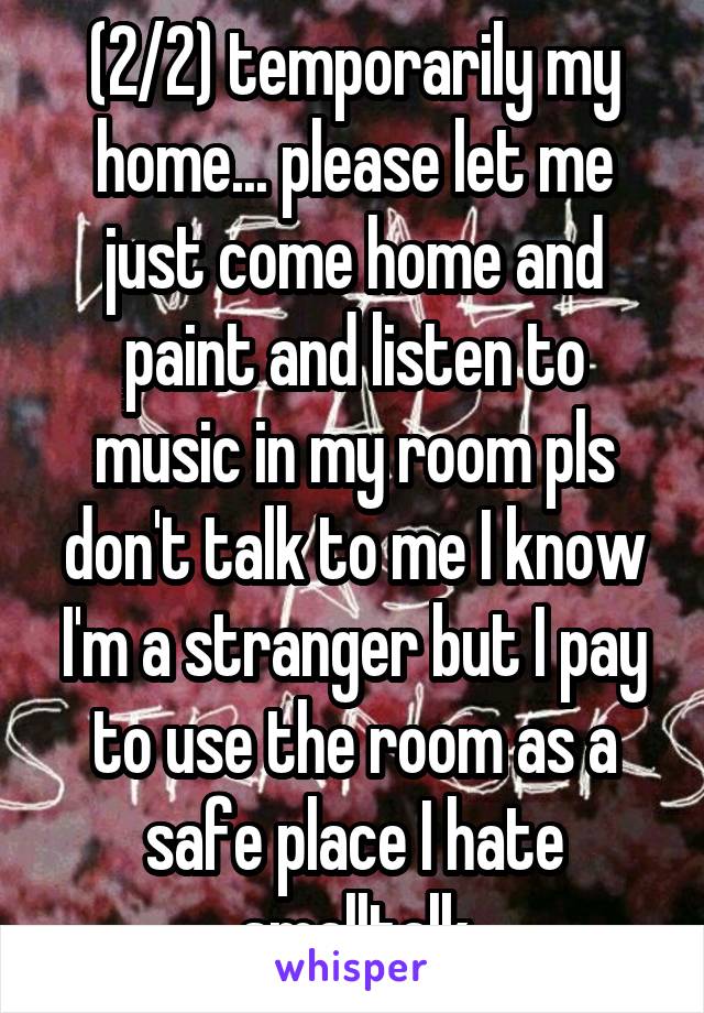 (2/2) temporarily my home... please let me just come home and paint and listen to music in my room pls don't talk to me I know I'm a stranger but I pay to use the room as a safe place I hate smalltalk