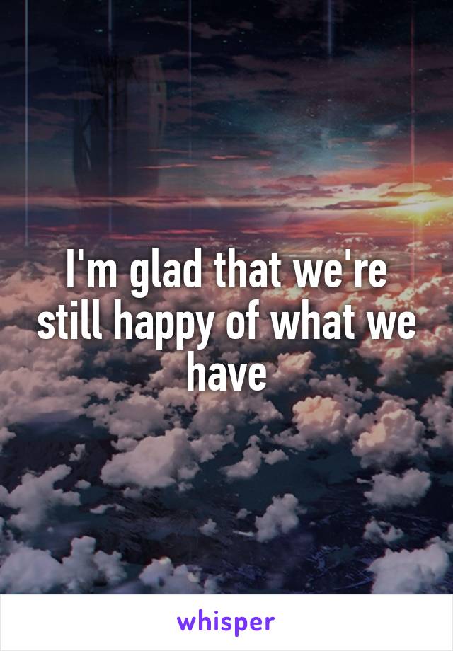 I'm glad that we're still happy of what we have