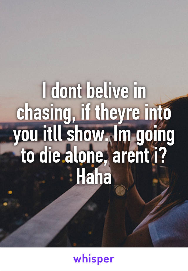 I dont belive in chasing, if theyre into you itll show. Im going to die alone, arent i? Haha