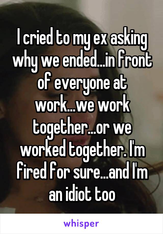 I cried to my ex asking why we ended...in front of everyone at work...we work together...or we worked together. I'm fired for sure...and I'm an idiot too