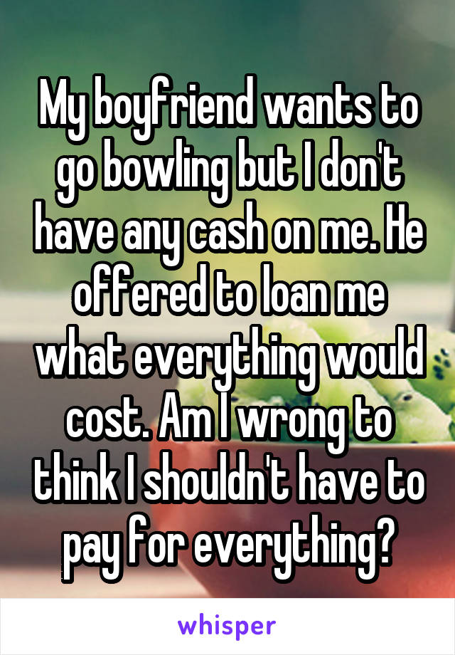 My boyfriend wants to go bowling but I don't have any cash on me. He offered to loan me what everything would cost. Am I wrong to think I shouldn't have to pay for everything?